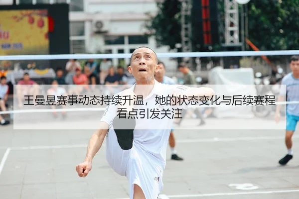 王曼昱赛事动态持续升温，她的状态变化与后续赛程看点引发关注